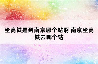 坐高铁是到南京哪个站啊 南京坐高铁去哪个站